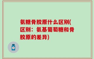氨糖骨胶原什么区别(区别：氨基葡萄糖和骨胶原的差异)