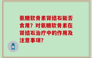 氨糖软骨素肾结石能否食用？对氨糖软骨素在肾结石治疗中的作用及注意事项？