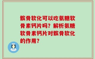 髌骨软化可以吃氨糖软骨素钙片吗？解析氨糖软骨素钙片对髌骨软化的作用？
