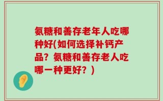 氨糖和善存老年人吃哪种好(如何选择补钙产品？氨糖和善存老人吃哪一种更好？)