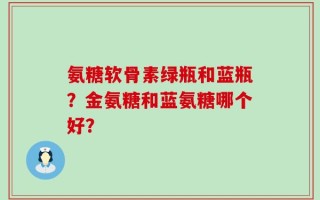 氨糖软骨素绿瓶和蓝瓶？金氨糖和蓝氨糖哪个好？