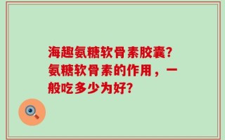 海趣氨糖软骨素胶囊？氨糖软骨素的作用，一般吃多少为好？