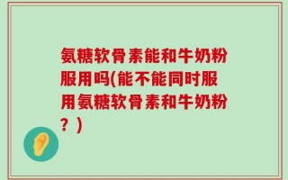 氨糖软骨素能和牛奶粉服用吗(能不能同时服用氨糖软骨素和牛奶粉？)