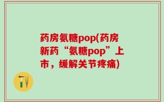 药房氨糖pop(药房新药“氨糖pop”上市，缓解关节疼痛)