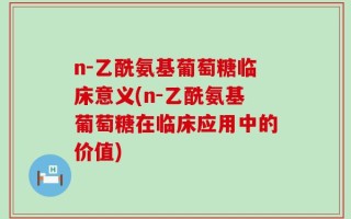 n-乙酰氨基葡萄糖临床意义(n-乙酰氨基葡萄糖在临床应用中的价值)