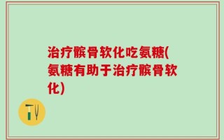 治疗髌骨软化吃氨糖(氨糖有助于治疗髌骨软化)