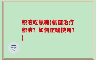 积液吃氨糖(氨糖治疗积液？如何正确使用？)