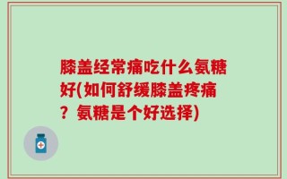 膝盖经常痛吃什么氨糖好(如何舒缓膝盖疼痛？氨糖是个好选择)