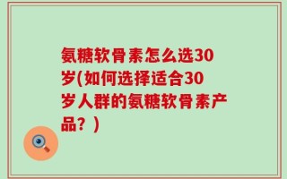 氨糖软骨素怎么选30岁(如何选择适合30岁人群的氨糖软骨素产品？)