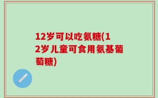 12岁可以吃氨糖(12岁儿童可食用氨基葡萄糖)