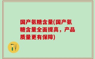 国产氨糖含量(国产氨糖含量全面提高，产品质量更有保障)