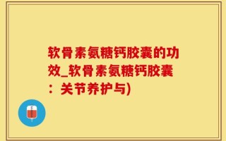 软骨素氨糖钙胶囊的功效_软骨素氨糖钙胶囊：关节养护与)