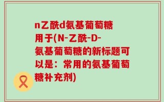 n乙酰d氨基葡萄糖 用于(N-乙酰-D-氨基葡萄糖的新标题可以是：常用的氨基葡萄糖补充剂)