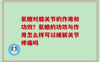 氨糖对膝关节的作用和功效？氨糖的功效与作用怎么样可以缓解关节疼痛吗