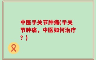中医手关节肿痛(手关节肿痛，中医如何治疗？)