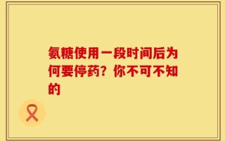 氨糖使用一段时间后为何要停药？你不可不知的
