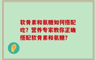 软骨素和氨糖如何搭配吃？营养专家教你正确搭配软骨素和氨糖？