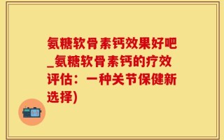 氨糖软骨素钙效果好吧_氨糖软骨素钙的疗效评估：一种关节保健新选择)