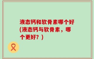 液态钙和软骨素哪个好(液态钙与软骨素，哪个更好？)