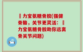 傦力宝氨糖骨胶(强健骨骼，关节更灵活：傦力宝氨糖骨胶助你远离骨关节问题)