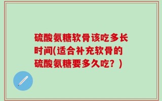 硫酸氨糖软骨该吃多长时间(适合补充软骨的硫酸氨糖要多久吃？)