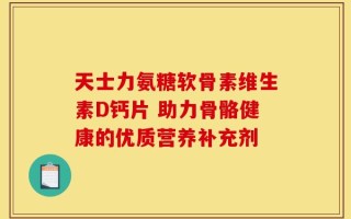 天士力氨糖软骨素维生素D钙片 助力骨骼健康的优质营养补充剂