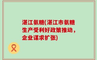 湛江氨糖(湛江市氨糖生产受利好政策推动，企业谋求扩张)