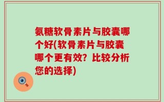 氨糖软骨素片与胶囊哪个好(软骨素片与胶囊哪个更有效？比较分析您的选择)