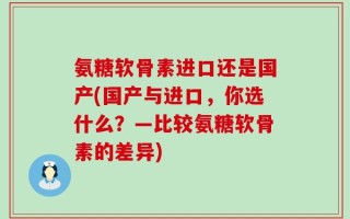 氨糖软骨素进口还是国产(国产与进口，你选什么？—比较氨糖软骨素的差异)