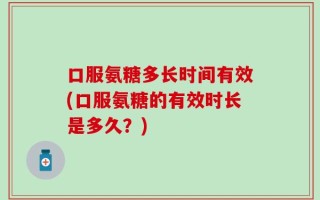 口服氨糖多长时间有效(口服氨糖的有效时长是多久？)