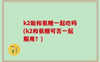 k2能和氨糖一起吃吗(k2和氨糖可否一起服用？)