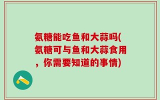 氨糖能吃鱼和大蒜吗(氨糖可与鱼和大蒜食用，你需要知道的事情)