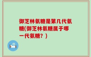 御芝林氨糖是第几代氨糖(御芝林氨糖属于哪一代氨糖？)