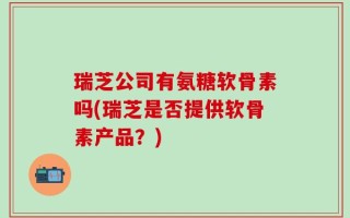 瑞芝公司有氨糖软骨素吗(瑞芝是否提供软骨素产品？)