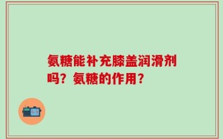 氨糖能补充膝盖润滑剂吗？氨糖的作用？