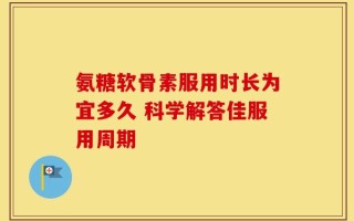 氨糖软骨素服用时长为宜多久 科学解答佳服用周期