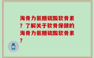 海骨力氨糖硫酸软骨素？了解关于软骨保健的海骨力氨糖硫酸软骨素？