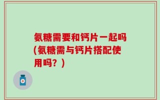 氨糖需要和钙片一起吗(氨糖需与钙片搭配使用吗？)