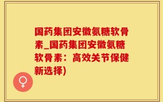 国药集团安徽氨糖软骨素_国药集团安徽氨糖软骨素：高效关节保健新选择)