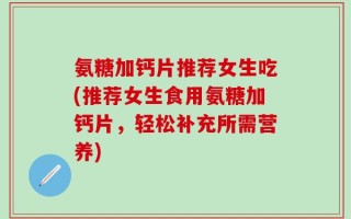 氨糖加钙片推荐女生吃(推荐女生食用氨糖加钙片，轻松补充所需营养)