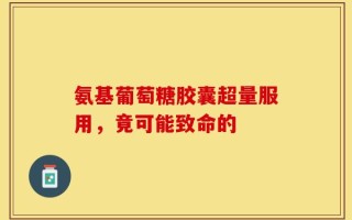 氨基葡萄糖胶囊超量服用，竟可能致命的