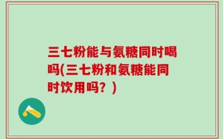 三七粉能与氨糖同时喝吗(三七粉和氨糖能同时饮用吗？)