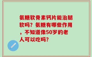 氨糖软骨素钙片能治腿软吗？氨糖有哪些作用，不知道像50岁的老人可以吃吗？