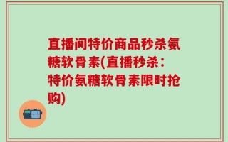 直播间特价商品秒杀氨糖软骨素(直播秒杀：特价氨糖软骨素限时抢购)