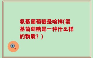 氨基葡萄糖是啥样(氨基葡萄糖是一种什么样的物质？)