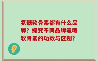 氨糖软骨素都有什么品牌？探究不同品牌氨糖软骨素的功效与区别？