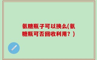 氨糖瓶子可以换么(氨糖瓶可否回收利用？)
