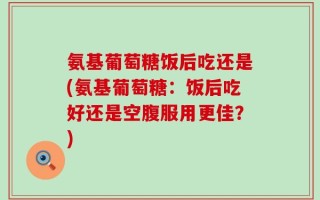 氨基葡萄糖饭后吃还是(氨基葡萄糖：饭后吃好还是空腹服用更佳？)