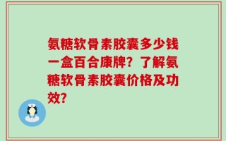 氨糖软骨素胶囊多少钱一盒百合康牌？了解氨糖软骨素胶囊价格及功效？