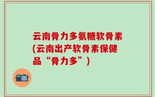 云南骨力多氨糖软骨素(云南出产软骨素保健品“骨力多”)